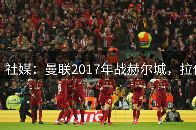 社媒：曼联2017年战赫尔城，拉什福德仍在阵，卡里克已成主帅