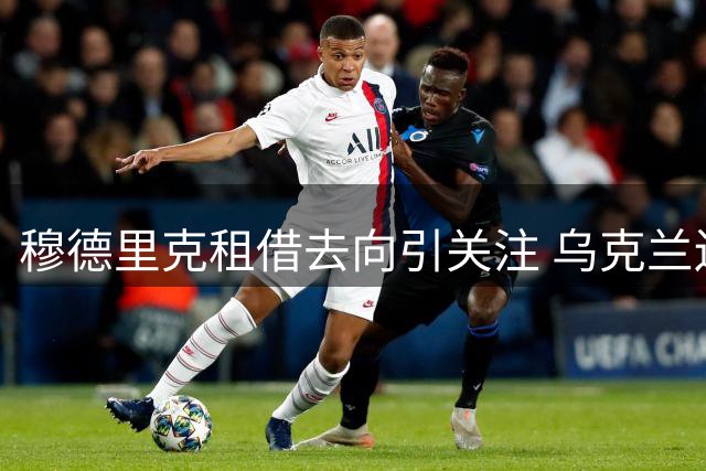 穆德里克租借去向引关注 乌克兰边锋优先考虑英超球队
