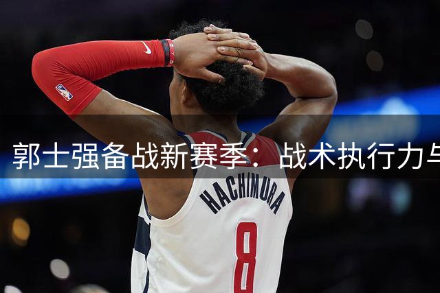 郭士强备战新赛季：战术执行力与球员心态成制胜关键