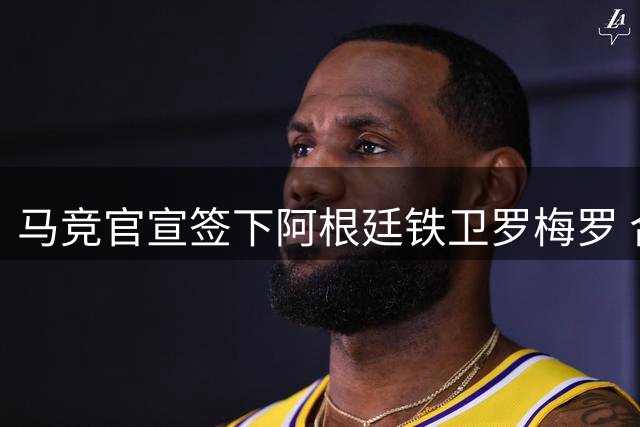 马竞官宣签下阿根廷铁卫罗梅罗 合约锁定至2031年